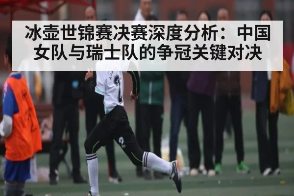 冰壶世锦赛决赛深度分析：中国女队与瑞士队的争冠关键对决