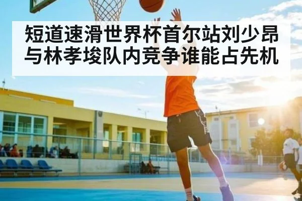 短道速滑世界杯首尔站刘少昂与林孝埈队内竞争谁能占先机