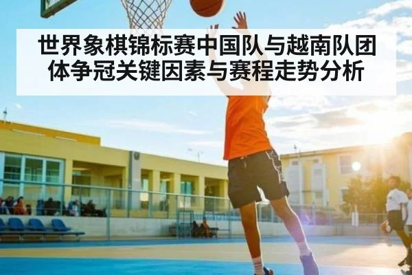 世界象棋锦标赛中国队与越南队团体争冠关键因素与赛程走势分析