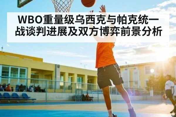 WBO重量级乌西克与帕克统一战谈判进展及双方博弈前景分析