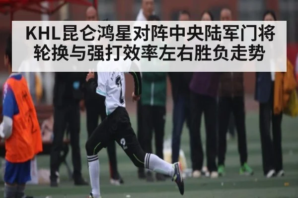 KHL昆仑鸿星对阵中央陆军门将轮换与强打效率左右胜负走势